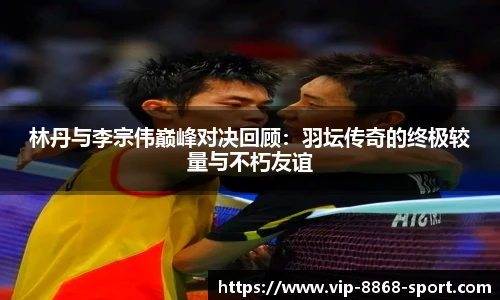 林丹与李宗伟巅峰对决回顾：羽坛传奇的终极较量与不朽友谊